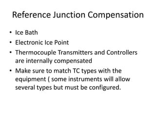 Reference Junction Compensation
• Ice Bath
• Electronic Ice Point
• Thermocouple Transmitters and Controllers
are internally compensated
• Make sure to match TC types with the
equipment ( some instruments will allow
several types but must be configured.
 