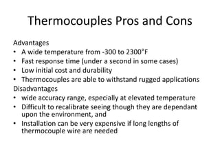 Thermocouples Pros and Cons
Advantages
• A wide temperature from -300 to 2300°F
• Fast response time (under a second in some cases)
• Low initial cost and durability
• Thermocouples are able to withstand rugged applications
Disadvantages
• wide accuracy range, especially at elevated temperature
• Difficult to recalibrate seeing though they are dependant
upon the environment, and
• Installation can be very expensive if long lengths of
thermocouple wire are needed
 