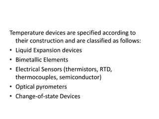 Temperature devices are specified according to
their construction and are classified as follows:
• Liquid Expansion devices
• Bimetallic Elements
• Electrical Sensors (thermistors, RTD,
thermocouples, semiconductor)
• Optical pyrometers
• Change-of-state Devices
 