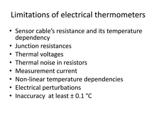 Limitations of electrical thermometers
• Sensor cable’s resistance and its temperature
dependency
• Junction resistances
• Thermal voltages
• Thermal noise in resistors
• Measurement current
• Non-linear temperature dependencies
• Electrical perturbations
• Inaccuracy at least ± 0.1 °C
 