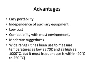 Advantages
• Easy portability
• Independence of auxiliary equipment
• Low cost
• Compatibility with most environments
• Moderate ruggedness
• Wide range (it has been use to measure
temperatures as low as 70K and as high as
1000°C, but it most frequent use is within -40°C
to 250 °C)
 