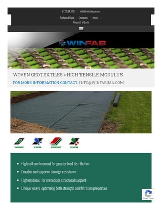 912.534.5757    |    info@winfabusa.com
Technical Data    |    Company    |    News   |   
Requesta Quote
WOVEN GEOTEXTILES » HIGH TENSILE MODULUS
FOR MORE INFORMATION CONTACT: INFO@WINFABUSA.COM
Highsoilcon nementfor greater loaddistribution
Durable andsuperior damage resistance
Highmodulus,for immediate structuralsupport
Unique weave optimizingbothstrengthand ltrationproperties
Privacy - Terms
 