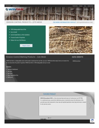 912.534.5757    |    info@winfabusa.com Technical Data    |    Company    |    News   |    Requesta Quote
EROSION CONTROL PRODUCTS » JUTE MESH FOR MORE INFORMATION CONTACT: INFO@WINFABUSA.COM
Erosion Control Matting Products - Jute Mesh
WINFAB Jute Mesh is a biodegradable erosion control product manufactured from jute ber spun yarns. WINFAB Jute Mesh reduces the loss of moisture from
the soil and promotes the growth of vegetation. WINFAB Jute Mesh is 100% biodegradable and easy to install.
Applications
Vegetation Establishment
Sand Dunes
Swail Drains
Natural Regeneration Sites
Wind Erosion
  DATA SHEETS
WINFAB Jute Mesh
100% Biodegradable Natural Fiber
Easy to Install
CanBe SeededBefore or After Installation
PromotesGrowthofVegetation
Reducesthe LossofSoil Moisture
Request a Quote
WINFABDiamondback 4030 is a three dimensional high performance turf reinforcement mat (HP-TRM).
It is manufactured using a special heat stabilization process to drastically increase the e ectiveness of the
pyramidal weave when incorporated in steep slope and vegetated applications where high performance is required
for soils and root systems.
LEARN MORE»
FEATURED PRODUCT
Privacy - Terms
HOME PRODUCTS CONTACT MAP
 