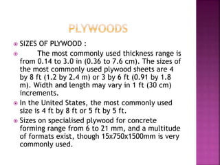  SIZES OF PLYWOOD :
 The most commonly used thickness range is
from 0.14 to 3.0 in (0.36 to 7.6 cm). The sizes of
the most commonly used plywood sheets are 4
by 8 ft (1.2 by 2.4 m) or 3 by 6 ft (0.91 by 1.8
m). Width and length may vary in 1 ft (30 cm)
increments.
 In the United States, the most commonly used
size is 4 ft by 8 ft or 5 ft by 5 ft.
 Sizes on specialised plywood for concrete
forming range from 6 to 21 mm, and a multitude
of formats exist, though 15x750x1500mm is very
commonly used.
 