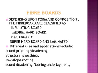  DEPENDING UPON FORM AND COMPOSITION ,
THE FIBREBOARD ARE CLASSIFIED AS
INSULATING BOARD
MEDIUM HARD BOARD
HARD BOARDS
SUPER HARD BOARD AND LAMINATED
 Different uses and applications include:
sound proofing/deadening,
structural sheathing,
low-slope roofing,
sound deadening flooring underlayment,
 