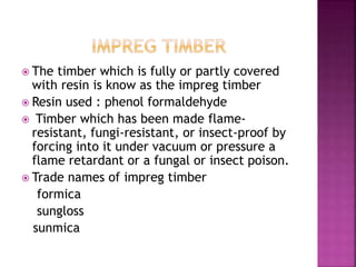  The timber which is fully or partly covered
with resin is know as the impreg timber
 Resin used : phenol formaldehyde
 Timber which has been made flame-
resistant, fungi-resistant, or insect-proof by
forcing into it under vacuum or pressure a
flame retardant or a fungal or insect poison.
 Trade names of impreg timber
formica
sungloss
sunmica
 