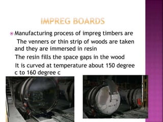  Manufacturing process of impreg timbers are
The venners or thin strip of woods are taken
and they are immersed in resin
The resin fills the space gaps in the wood
It is curved at temperature about 150 degree
c to 160 degree c
 