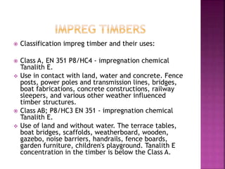  Classification impreg timber and their uses:
 Class A, EN 351 P8/HC4 - impregnation chemical
Tanalith E.
 Use in contact with land, water and concrete. Fence
posts, power poles and transmission lines, bridges,
boat fabrications, concrete constructions, railway
sleepers, and various other weather influenced
timber structures.
 Class AB; P8/HC3 EN 351 - impregnation chemical
Tanalith E.
 Use of land and without water. The terrace tables,
boat bridges, scaffolds, weatherboard, wooden,
gazebo, noise barriers, handrails, fence boards,
garden furniture, children's playground. Tanalith E
concentration in the timber is below the Class A.
 