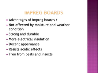  Advantages of impreg boards :
 Not affected by moisture and weather
condition
 Strong and durable
 More electrical insulation
 Decent apperaance
 Resists acidic effects
 Free from pests and insects
 