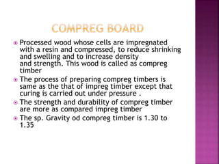  Processed wood whose cells are impregnated
with a resin and compressed, to reduce shrinking
and swelling and to increase density
and strength. This wood is called as compreg
timber
 The process of preparing compreg timbers is
same as the that of impreg timber except that
curing is carried out under pressure .
 The strength and durability of compreg timber
are more as compared impreg timber
 The sp. Gravity od compreg timber is 1.30 to
1.35
 