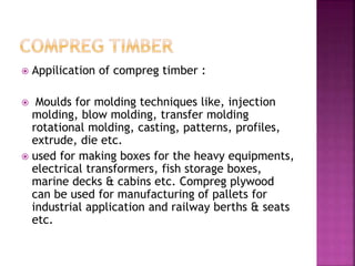  Appilication of compreg timber :
 Moulds for molding techniques like, injection
molding, blow molding, transfer molding
rotational molding, casting, patterns, profiles,
extrude, die etc.
 used for making boxes for the heavy equipments,
electrical transformers, fish storage boxes,
marine decks & cabins etc. Compreg plywood
can be used for manufacturing of pallets for
industrial application and railway berths & seats
etc.
 