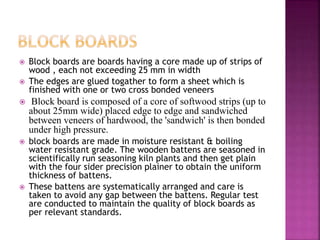  Block boards are boards having a core made up of strips of
wood , each not exceeding 25 mm in width
 The edges are glued togather to form a sheet which is
finished with one or two cross bonded veneers
 Block board is composed of a core of softwood strips (up to
about 25mm wide) placed edge to edge and sandwiched
between veneers of hardwood, the 'sandwich' is then bonded
under high pressure.
 block boards are made in moisture resistant & boiling
water resistant grade. The wooden battens are seasoned in
scientifically run seasoning kiln plants and then get plain
with the four sider precision plainer to obtain the uniform
thickness of battens.
 These battens are systematically arranged and care is
taken to avoid any gap between the battens. Regular test
are conducted to maintain the quality of block boards as
per relevant standards.
 
