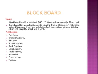 Sizes:
Blockboard is sold in sheets of 2440 x 1220mm and are normally 30mm thick.
 Block board has a good resistance to warping if both sides are left natural or
painted/papered. If only one side is finished, then surface tensions build up
which will cause the sheet into a bend.
Application
 Furniture,
 Kitchen Cabinets,
 Partitions,
 Exteriors uses,
 Bank Counters,
 Ship Counters,
 Ship Cabinets,
 Wardrobes
 Construction,
 Packing
 