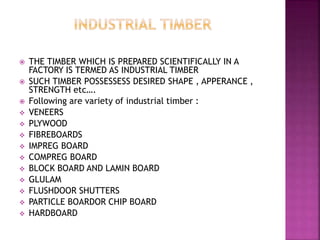  THE TIMBER WHICH IS PREPARED SCIENTIFICALLY IN A
FACTORY IS TERMED AS INDUSTRIAL TIMBER
 SUCH TIMBER POSSESSESS DESIRED SHAPE , APPERANCE ,
STRENGTH etc….
 Following are variety of industrial timber :
 VENEERS
 PLYWOOD
 FIBREBOARDS
 IMPREG BOARD
 COMPREG BOARD
 BLOCK BOARD AND LAMIN BOARD
 GLULAM
 FLUSHDOOR SHUTTERS
 PARTICLE BOARDOR CHIP BOARD
 HARDBOARD
 