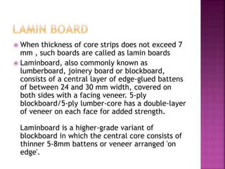  When thickness of core strips does not exceed 7
mm , such boards are called as lamin boards
 Laminboard, also commonly known as
lumberboard, joinery board or blockboard,
consists of a central layer of edge-glued battens
of between 24 and 30 mm width, covered on
both sides with a facing veneer. 5-ply
blockboard/5-ply lumber-core has a double-layer
of veneer on each face for added strength.
Laminboard is a higher-grade variant of
blockboard in which the central core consists of
thinner 5-8mm battens or veneer arranged 'on
edge'.
 