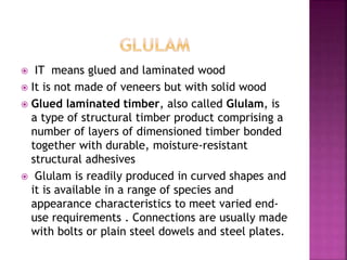  IT means glued and laminated wood
 It is not made of veneers but with solid wood
 Glued laminated timber, also called Glulam, is
a type of structural timber product comprising a
number of layers of dimensioned timber bonded
together with durable, moisture-resistant
structural adhesives
 Glulam is readily produced in curved shapes and
it is available in a range of species and
appearance characteristics to meet varied end-
use requirements . Connections are usually made
with bolts or plain steel dowels and steel plates.
 