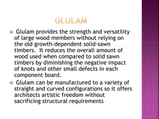  Glulam provides the strength and versatility
of large wood members without relying on
the old growth-dependent solid-sawn
timbers. It reduces the overall amount of
wood used when compared to solid sawn
timbers by diminishing the negative impact
of knots and other small defects in each
component board.
 Glulam can be manufactured to a variety of
straight and curved configurations so it offers
architects artistic freedom without
sacrificing structural requirements
 