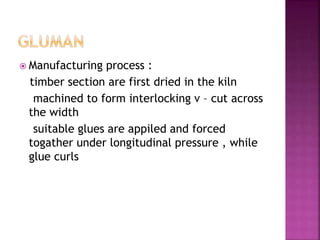 Manufacturing process :
timber section are first dried in the kiln
machined to form interlocking v – cut across
the width
suitable glues are appiled and forced
togather under longitudinal pressure , while
glue curls
 