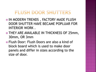  IN MODERN TRENDS , FACTORY MADE FLUSH
DOOR SHUTTER HAVE BECAME POPLUAR FOR
INTERIOR WORK .
 THEY ARE AVAILABLE IN THICKNESS OF 25mm,
30mm, OR 3mm
 Flush Door: Flush Doors are also a kind of
block board which is used to make door
panels and differ in sizes according to the
size of door.
 
