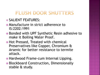  SALIENT FEATURES:
 Manufacture in strict adherence to
IS:2202:1991
 Bonded with UPF Synthetic Resin adhesive to
make it Boiling Water Proof.
 Hot Pressed, Treated with chemical
Preservatives like Copper, Chromium &
Arsenic for better resistance to termite
attack.
 Hardwood Frame-cum Internal Lipping.
 Blockboard Construction, Dimensionally
stable & study.
 