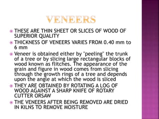  THESE ARE THIN SHEET OR SLICES OF WOOD OF
SUPERIOR QUALITY
 THICKNESS OF VENEERS VARIES FROM 0.40 mm to
6 mm
 Veneer is obtained either by "peeling" the trunk
of a tree or by slicing large rectangular blocks of
wood known as flitches. The appearance of the
grain and figure in wood comes from slicing
through the growth rings of a tree and depends
upon the angle at which the wood is sliced
 THEY ARE OBTAINED BY ROTATING A LOG OF
WOOD AGAINST A SHARP KNIFE OF ROTARY
CUTTER ORSAW
 THE VENEERS AFTER BEING REMOVED ARE DRIED
IN KILNS TO REMOVE MOISTURE
 