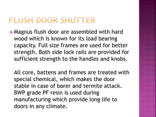 Magnus flush door are assembled with hard
wood which is known for its load bearing
capacity. Full size frames are used for better
strength. Both side lock rails are provided for
sufficient strength to the handles and knobs.
All core, battens and frames are treated with
special chemical, which makes the door
stable in case of borer and termite attack.
BWP grade PF resin is used during
manufacturing which provide long life to
doors in any climate.
 