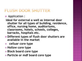  Application :
Ideal for external a well as internal door
shutter for all types of building, residence,
office, nursing home, auditoriums,
classrooms, hotels, schools, colleges,
barracks, hospitals etc.
 Different types of flush door shutters are
available in the market
 celluar core type
 Hollow core type
 Block board core type
 Particle or mdf board core type
 