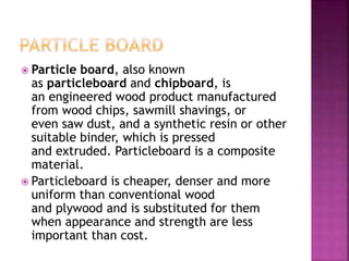  Particle board, also known
as particleboard and chipboard, is
an engineered wood product manufactured
from wood chips, sawmill shavings, or
even saw dust, and a synthetic resin or other
suitable binder, which is pressed
and extruded. Particleboard is a composite
material.
 Particleboard is cheaper, denser and more
uniform than conventional wood
and plywood and is substituted for them
when appearance and strength are less
important than cost.
 