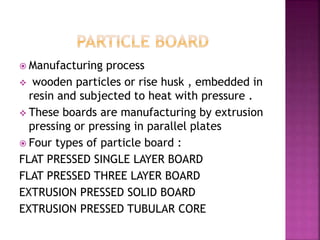  Manufacturing process
 wooden particles or rise husk , embedded in
resin and subjected to heat with pressure .
 These boards are manufacturing by extrusion
pressing or pressing in parallel plates
 Four types of particle board :
FLAT PRESSED SINGLE LAYER BOARD
FLAT PRESSED THREE LAYER BOARD
EXTRUSION PRESSED SOLID BOARD
EXTRUSION PRESSED TUBULAR CORE
 