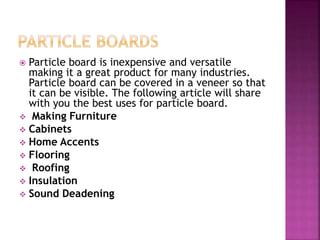  Particle board is inexpensive and versatile
making it a great product for many industries.
Particle board can be covered in a veneer so that
it can be visible. The following article will share
with you the best uses for particle board.
 Making Furniture
 Cabinets
 Home Accents
 Flooring
 Roofing
 Insulation
 Sound Deadening
 