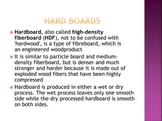  Hardboard, also called high-density
fiberboard (HDF), not to be confused with
'hardwood', is a type of fibreboard, which is
an engineered woodproduct
 It is similar to particle board and medium-
density fiberboard, but is denser and much
stronger and harder because it is made out of
exploded wood fibers that have been highly
compressed
 Hardboard is produced in either a wet or dry
process. The wet process leaves only one smooth
side while the dry processed hardboard is smooth
on both sides.
 