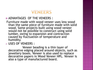  ADVANTAGES OF THE VENEERS :
Furniture made with wood veneer uses less wood
than the same piece of furniture made with solid
wood. Some projects built using wood veneer
would not be possible to construct using solid
lumber, owing to expansion and contraction
caused by fluctuation of temperature and
humidity.
 USES OF VENEERS :
Veneer beading is a thin layer of
decorative edging placed around objects, such as
jewellery boxes. Veneer is also used to replace
decorative papers in Wood Veneer HPL. Veneer is
also a type of manufactured board.
 