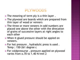  The meaning of term ply is a thin layer .
 The plywood are boards which are prepared from
thin layer of wood or venners
 The three or more veneers in odd numbers are
placed one above the other with the direcation
of grains of successive layers at right angles to
each other
 When it glued pressure should be appied on
veneers.
 For hot pressure , hydradulic press is used .
Temp : 150-261 degree c
 For coldpressurse , pressure applied on plywood
varies from o.70 to 1.40 N/mm 2
 