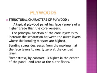  STRUCTURAL CHARACTERS OF PLYWOOD :
A typical plywood panel has face veneers of a
higher grade than the core veneers.
The principal function of the core layers is to
increase the separation between the outer layers
where the bending stresses are highest.
Bending stress decreases from the maximum at
the face layers to nearly zero at the central
layer.
Shear stress, by contrast, is higher in the center
of the panel, and zero at the outer fibers.
 
