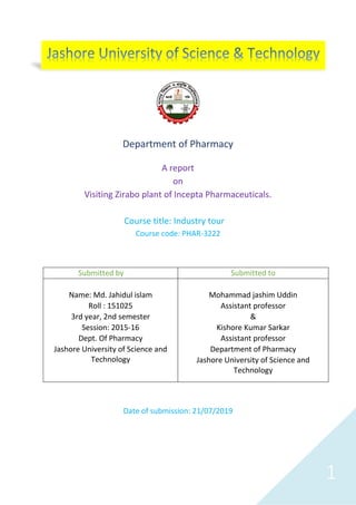 1
Department of Pharmacy
A report
on
Visiting Zirabo plant of Incepta Pharmaceuticals.
Course title: Industry tour
Course code: PHAR-3222
Date of submission: 21/07/2019
Submitted by Submitted to
Name: Md. Jahidul islam
Roll : 151025
3rd year, 2nd semester
Session: 2015-16
Dept. Of Pharmacy
Jashore University of Science and
Technology
Mohammad jashim Uddin
Assistant professor
&
Kishore Kumar Sarkar
Assistant professor
Department of Pharmacy
Jashore University of Science and
Technology
 