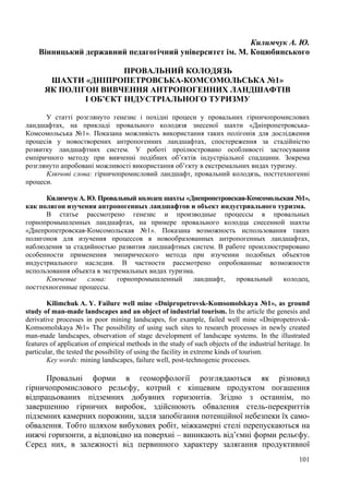 Килимчук А. Ю.
Вінницький державний педагогічний університет ім. М. Коцюбинського
ПРОВАЛЬНИЙ КОЛОДЯЗЬ
ШАХТИ «ДНІПРОПЕТРОВСЬКА-КОМСОМОЛЬСЬКА №1»
ЯК ПОЛІГОН ВИВЧЕННЯ АНТРОПОГЕННИХ ЛАНДШАФТІВ
І ОБ’ЄКТ ІНДУСТРІАЛЬНОГО ТУРИЗМУ
У статті розглянуто генезис і похідні процеси у провальних гірничопромислових
ландшафтах, на прикладі провального колодязя знесеної шахти «ДніпропетровськаКомсомольська №1». Показана можливість використання таких полігонів для дослідження
процесів у новостворених антропогенних ландшафтах, спостереження за стадійністю
розвитку ландшафтних систем. У роботі проілюстровано особливості застосування
емпіричного методу при вивченні подібних об’єктів індустріальної спадщини. Зокрема
розглянуто апробовані можливості використання об’єкту в екстремальних видах туризму.
Ключові слова: гірничопромисловий ландшафт, провальний колодязь, посттехногенні
процеси.
Килимчук А. Ю. Провальный колодец шахты «Днепропетровская-Комсомольская №1»,
как полигон изучения антропогенных ландшафтов и объект индустриального туризма.
В статье рассмотрено генезис и производные процессы в провальных
горнопромышленных ландшафтах, на примере провального колодца снесенной шахты
«Днепропетровская-Комсомольская №1». Показана возможность использования таких
полигонов для изучения процессов в новообразованных антропогенных ландшафтах,
наблюдения за стадийностью развития ландшафтных систем. В работе проиллюстрировано
особенности применения эмпирического метода при изучении подобных объектов
индустриального наследия. В частности рассмотрено опробованные возможности
использования объекта в экстремальных видах туризма.
Ключевые
слова:
горнопромышленный
ландшафт,
провальный
колодец,
посттехногенные процессы.
Kilimchuk A. Y. Failure well mine «Dnipropetrovsk-Komsomolskaya №1», as ground
study of man-made landscapes and an object of industrial tourism. In the article the genesis and
derivative processes in poor mining landscapes, for example, failed well mine «DnipropetrovskKomsomolskaya №1» The possibility of using such sites to research processes in newly created
man-made landscapes, observation of stage development of landscape systems. In the illustrated
features of application of empirical methods in the study of such objects of the industrial heritage. In
particular, the tested the possibility of using the facility in extreme kinds of tourism.
Key words: mining landscapes, failure well, post-technogenic processes.

Провальні форми в геоморфології розглядаються як різновид
гірничопромислового рельєфу, котрий є кінцевим продуктом погашення
відпрацьованих підземних добувних горизонтів. Згідно з останнім, по
завершенню гірничих виробок, здійснюють обвалення стель-перекриттів
підземних камерних порожнин, задля запобігання потенційної небезпеки їх самообвалення. Тобто шляхом вибухових робіт, міжкамерні стелі перепускаються на
нижчі горизонти, а відповідно на поверхні – виникають від’ємні форми рельєфу.
Серед них, в залежності від первинного характеру залягання продуктивної
101

 