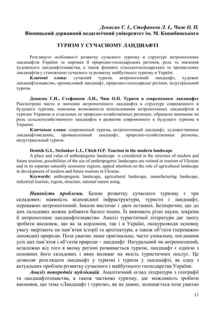 Денисик Г. І., Стефанков Л. І., Чиж О. П.
Вінницький державний педагогічний університет ім. М. Коцюбинського
ТУРИЗМ У СУЧАСНОМУ ЛАНДШАФТІ
Розглянуто особливості розвитку сучасного туризму в структурі антропогенних
ландшафтів України та окремих її природно-господарських регіонів, роль та значення
художнього ландшафтознавства, а також фонових сільськогосподарських та промислових
ландшафтів у становленні сучасного та розвитку майбутнього туризму в Україні.
Ключові слова: сучасний туризм, антропогенний ландшафт, художнє
ландшафтознавство, промисловий ландшафт, природно-господарські регіони, індустріальний
туризм.
Денисик Г.И., Стефанков Л.И., Чиж О.П. Туризм в современном ландшафте
Рассмотрено место и значение антропогенного ландшафта в структуре современного и
будущего туризма, показаны возможности использования антропогенных ландшафтов в
туризме Украины и отдельных ее природно-хозяйственных регионах, обращено внимание на
роль сельскохозяйственного ландшафта в развитии современного и будущего туризма в
Украине.
Ключевые слова: современный туризм, антропогенный ландшафт, художественное
ландшафтоведение, промышленный ландшафт, природно-хозяйственные регионы,
индустриальный туризм.
Denisik G.I., Stefankov L.I., Chizh O.P. Tourism in the modern landscape
A place and value of anthropogenic landscape is considered in the structure of modern and
future tourism, possibilities of the use of anthropogenic landscapes are rotined in tourism of Ukraine
and in its separate naturally economic regions, appeal attention on the role of agricultural landscape
in development of modern and future tourism in Ukraine.
Keywords: anthropogenic landscape, agricultural landscape, manufacturing landscape,
industrial tourism, region, structure, rational nature using.

Наявність проблеми. Базою розвитку сучасного туризму є три
складових: наявність відповідної інфраструктури, туристи і ландшафт,
переважно антропогенний. Інколи вистачає і двох останніх. Безперечно, що до
цих складових можна добавити багато інших. Їх вивчають різні науки, зокрема
й антропогенне ландшафтознавство. Аналіз туристичної літератури дає змогу
зробити висновок, що як за кордоном, так і в Україні, екскурсоводи основну
увагу звертають на пам’ятки історії та архітектури, а також об’єкти (переважно
заповідні) природи. Поза увагою лише оригінальне, часто унікальне, поєднання
усіх цих пам’яток і об’єктів природи – ландшафт. Натуральний чи антропогенний,
незалежно від того в якому регіоні розвивається туризм, ландшафт є однією з
основних його складових і явно впливає на якість туристичних послуг. Це
дозволяє розглядати ландшафт у туризмі і туризм у ландшафті, як одну з
актуальних проблем розвитку сучасного і майбутнього господарства України.
Аналіз попередніх публікацій. Аналітичний огляд літератури з географії
та ландшафтознавства, а також частково туризму, дає можливість зробити
висновок, що тема «Ландшафт і туризм», як не дивно, залишається поза увагою
11

 