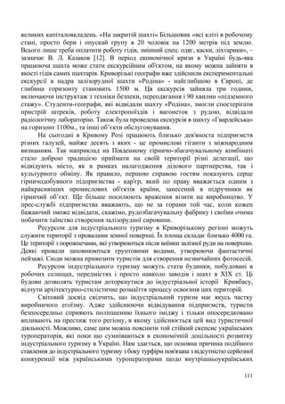 великих капіталовкладень. «На закритій шахті« Більшовик «всі кліті в робочому
стані, просто бери і опускай групу в 20 чоловік на 1200 метрів під землю.
Всього лише треба оплатити роботу гідів, змінний спец. одяг, каски, ліхтарики», –
зазначає В. Л. Казаков [12]. В період економічної кризи в Україні будь-яка
працююча шахта може стати екскурсійним об'єктом, на якому можна зайняти в
якості гідів самих шахтарів. Криворізькі географи вже здійснили експериментальні
екскурсії в надра залізорудної шахти «Родіна» - найглибшою в Європі, де
глибина горизонту становить 1500 м. Ця екскурсія зайняла три години,
включаючи інструктаж з техніки безпеки, переодягання і 90 хвилин «підземного
стажу». Студенти-географи, які відвідали шахту «Родіна», змогли спостерігати
пристрій штреків, роботу електропоїздів і вагонеток з рудою, відвідали
радіологічну лабораторію. Також була проведена екскурсія в шахту «Гвардейська»
на горизонт 1100м., та інші об’єкти обслуговування.
На сьогодні в Кривому Розі працюють близько дев'яноста підприємств
різних галузей, майже десять з яких - це промислові гіганти з міжнародним
визнанням. Так наприклад на Південному гірничо-збагачувальному комбінаті
стало доброю традицією приймати на своїй території різні делегації, що
відвідують місто, як в рамках налагодження ділового партнерства, так і
культурного обміну. Як правило, першою справою гостям показують серце
гірничодобувного підприємства - кар'єр, який по праву вважається одним з
найкрасивіших промислових об'єктів країни, занесений в підручники як
гірничий об’єкт. Ще більше посилюють враження візити на виробництво. У
прес-службі підприємства вважають, що не за горами той час, коли кожен
бажаючий зможе відвідати, скажімо, рудозбагачувальну фабрику і своїми очима
побачити таїнство створення залізорудної сировини.
Ресурсом для індустріального туризму в Криворізькому регіоні можуть
служити території з провалами земної поверхні. Їх площа складає близько 4000 га.
Це території з порожнечами, які утворюються після виїмки залізної руди на поверхню.
Деякі провали заповнюються грунтовими водами, утворюючи фантастичні
пейзажі. Сюди можна привозити туристів для створення незвичайних фотосесій.
Ресурсом індустріального туризму можуть стати будинки, побудовані в
робочих селищах, передмістях і просто навколо заводів і шахт в ХIX ст. Ці
будови дозволять туристам доторкнутися до індустріальної історії Кривбасу,
відчути архітектурно-стилістичне розмаїття процесу освоєння цих територій.
Світовий досвід свідчить, що індустріальний туризм має якусь частку
виробничого егоїзму. Адже здійснюючи відвідування підприємств, туристи
безпосередньо сприяють поліпшенню їхнього іміджу і тільки опосередковано
впливають на престиж того регіону, в якому здійснюється цей вид туристичної
діяльності. Можливо, саме цим можна пояснити той стійкий скепсис українських
туроператорів, які поки що сумніваються в економічній доцільності розвитку
індустріального туризму в Україні. Нам здається, що основна причина подібного
ставлення до індустріального туризму з боку турфірм пов'язана з відсутністю серйозної
конкуренції між українськими туроператорами щодо внутрішньоукраїнських
111

 