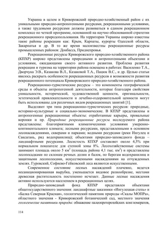 Украина в целом и Криворожский природно-хозяйственный район с их
уникальными природно-антропогенными ресурсами, рекреационными условиями,
а также трудовыми ресурсами должны развиваться в едином рекреационном
комплексе по четкой программе, основанной на научно обоснованной стратегии
рекреационного природопользования. На территории Украины широко известны
такие районы рекреации как: Крым, Карпаты, курорты Одесской области,
Закарпатья и др. В то же время малоизвестны рекреационные ресурсы
промышленных районов: Донбасса, Приднепровья.
Рекреационные ресурсы Криворожского природно-хозяйственного района
(КПХР) широко представлены природными и антропогенными объектами и
условиями, ожидающими своего активного развития. Проблема развития
рекреации и туризма на территории района освещена в работах: Василенко Т.А.,
Дворчука Э.В., Казакова В.Л., Казаковой Т.А., Пацюк В.С., и др. Целью статьи
явилось раскрыть особенности рекреационных ресурсов и возможности развития
рекреационного потенциала Криворожского природно-хозяйственного района.
Рекреационно-туристические ресурсы – это компоненты географической
среды и объекты антропогенной деятельности, которые благодаря свойствам
уникальности, исторической, художественной ценности, оригинальности,
эстетической привлекательности и лечебно-оздоровительной ценности могут
быть использованы для различных видов рекреационных занятий [1].
Выделяют три типа рекреационно-туристических ресурсов: природные,
историко-культурные и социально-экономические. В КПХР представлены и
антропогенные рекреационные объекты: отработанные карьеры, провальные
воронки и пр. Природные рекреационные ресурсы исследуемого района
представлены: благоприятными климатическими условиями умеренноконтинентального климата; лесными ресурсами, представленными в основном
лесонасаждениями, скверами и парками; водными ресурсами (реки Ингулец и
Саксагань, ряд водохранилищ); объектами природно-заповедного фонда –
ландшафтными ресурсами. Лесистость КПХР составляет около 4,5% при
нормальном показателе для степной зоны 8%. Лесохозяйственные системы
занимают площадь около 5 км2 (площадь района 4,1 тыс. км2) и представлены
лесопосадками по склонам речных долин и балок, по берегам водохранилищ и
защитными лесополосами, искусственными насаждениями на отчужденных
землях. Гуровский, Софиево-Гейковский леса являются искусственными.
Современное состояние лесных насаждений плачевно, ведется
несанкционированная вырубка, уменьшается видовое разнообразие, местами
древесная растительность постепенно исчезает. Данные лесные насаждения
активно используются населением в рекреационных целях.
Природно-заповедный
фонд
КПХР
представлен
объектами
общегосударственного значения: ландшафтные заказники «Ингулецкая степь» и
«Балка Северная Красная», геологический памятник природы «Скалы МОПРа»,
областного значения - Криворожский ботанический сад, местного значения
геологические памятники природы: обнажение палеопротерозойских конгломератов,
114

 