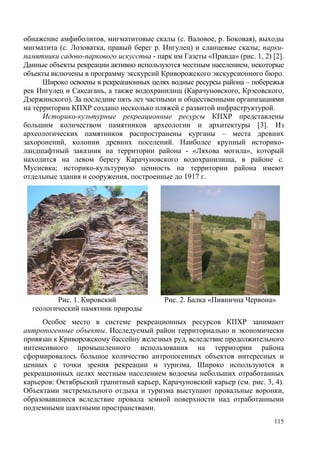 обнажение амфиболитов, мигматитовые скалы (с. Валовое, р. Боковая), выходы
мигматита (с. Лозоватка, правый берег р. Ингулец) и сланцевые скалы; паркипамятники садово-паркового искусства - парк им Газеты «Правда» (рис. 1, 2) [2].
Данные объекты рекреации активно используются местным населением, некоторые
объекты включены в программу экскурсий Криворожского экскурсионного бюро.
Широко освоены в рекреационных целях водные ресурсы района – побережья
рек Ингулец и Саксагань, а также водохранилищ (Карачуновского, Крэсовского,
Дзержинского). За последние пять лет частными и общественными организациями
на территории КПХР создано несколько пляжей с развитой инфраструктурой.
Историко-культурные рекреационные ресурсы КПХР представлены
большим количеством памятников археологии и архитектуры [3]. Из
археологических памятников распространены курганы – места древних
захоронений, колонии древних поселений. Наиболее крупный историколандшафтный заказник на территории района - «Ляхова могила», который
находится на левом берегу Карачуновского водохранилища, в районе с.
Мусиевка; историко-культурную ценность на территории района имеют
отдельные здания и сооружения, построенные до 1917 г.

Рис. 1. Кировский
геологический памятник природы

Рис. 2. Балка «Пивнична Червона»

Особое место в системе рекреационных ресурсов КПХР занимают
антропогенные объекты. Исследуемый район территориально и экономически
привязан к Криворожскому бассейну железных руд, вследствие продолжительного
интенсивного промышленного использования на территории района
сформировалось большое количество антропогенных объектов интересных и
ценных с точки зрения рекреации и туризма. Широко используются в
рекреационных целях местным населением водоемы небольших отработанных
карьеров: Октябрьский гранитный карьер, Карачуновский карьер (см. рис. 3, 4).
Объектами экстремального отдыха и туризма выступают провальные воронки,
образовавшиеся вследствие провала земной поверхности над отработанными
подземными шахтными пространствами.
115

 