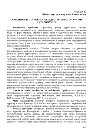 Пацюк В. С.
КП Інститут розвитку міста Кривого Рогу
ОСОБЛИВОСТІ СТАНОВЛЕННЯ ІНДУСТРІАЛЬНОГО ТУРИЗМУ
В КРИВОМУ РОЗІ
Постановка проблеми. Сучасному ринку туристичних послуг
притаманна динамічність та диверсифікація, позначена виникненням нових
видів та форм туризму. Одним з таких видів є індустріальний туризм, що
розвивається на територіях інтенсивного промислового освоєння, які на етапі
постіндустріального розвитку суспільства викликають цікавість і створюють
мотивацію до подорожей з метою ознайомлення і використання індустріальної
спадщини. Саме в постіндустріальних країнах цей вид туризму позначений
найбільшим розвитком.
Індустріальний потенціал України створює підґрунтя для розвитку
індустріального туризму у промислових регіонах, що дозволить їм не лише
вийти на ринок туристичних послуг, а й поліпшити соціально-економічну
ситуацію. Однак на даний момент розвиток даного виду туризму гальмує низка
чинників, зокрема: недостатній розвиток правової бази, проблеми, пов’язані з
ліцензуванням організацій, що займаються просуванням індустріального
туризму; відсутність єдиних методик та стандартів оцінки послуг індустріального
туризму; відсутність якісної реклами; незацікавленість та непоінформованість
місцевої влади та керівництва промислових установ в економічній ефективності
організації індустріально-туристичної роботи; низький рівень надання послуг та
незадовільний рівень комфорту в закладах туристичної індустрії; відсутність
спеціалізованих туроператорів, гідів; обмежені можливості швидкого просування
українського індустріально-туристичного продукту на ринок; низькі доходи від
діяльності індустріального туризму; недостатній рівень техніки безпеки на
промислових підприємствах; слабка поінформованість населення промислових
регіонів стосовно потенціалу індустріального туризму.
Аналіз останніх досліджень та публікацій. Проблематику розвитку
індустріального туризму та туристичної діяльності в промислових регіонах у
своїх напрацюваннях підіймали О.О. Бейдик, Ю.Г. Тютюнник, В.В. Смаль,
В.Л. Казаков, О.Є. Афанасьєв, В.Г. Кулєш та інші.
Мета дослідження. Розкрити алгоритм становлення індустріального
туризму в місті Кривому Розі, висвітлити процес практичного впровадження
індустріального туризму в практику туристичної діяльності промислового міста.
Виклад основного матеріалу. Значний потенціал для розвитку цього
виду туризму має Криворіжжя – регіон з іміджем гірничо-видобувного та
металургійного центру країни, де концентрується ціла низка потужних
підприємств та унікальних техногенних ландшафтів, які при продуманій
систематичній роботі щодо забезпечення можливості організації туристичної
діяльності можуть стати атрактивними туристичними об’єктами. Саме тому
117

 