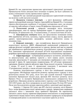 Кривий Ріг має перспективи промислово орієнтованої туристичної дестинації.
Проаналізуємо більш докладно його потенціал та кроки, що було здійснено на
шляху становлення в ньому промислового туризму.
Кривий Ріг має значний ресурсний індустріально-туристичний потенціал,
що включає в себе наступні складові:
1. Працююча («жива») індустрія – у місті функціонує найбільший
гірничо-металургійний комплекс Європи «АрселорМіттал Кривий Ріг», 4 потужних
гірничо-збагачувальних комбінати, 8 потужних залізорудних шахт, що входять
до переліку найглибших в Європі, понад 80 фабрично-заводських об’єктів.
2. Техногенний рельєф – природні ландшафти міста інтенсивно
трансформовано, нині на теренах Криворіжжя наявні 11 працюючих кар’єрів,
89 відвалів, 26 провальних зон, 15 шламосховищ, 27 спелестологічних об’єктів.
3. Індустріальна спадщина міста, що представлена залишками (понад
800) виробничих об’єктів, залізниць, гідротехнічних споруд, мостів, фрагменти
древніх гірничопромислових ландшафтів, залишки робітничих селищ та
кладовищ тощо.
4. Кадровий потенціал – при географічному факультеті Криворізького
педагогічного інституту ДВНЗ «Криворізький національний університет» діє
кафедра фізичної географії, краєзнавства та туризму, фахівці якої вже не перший
рік переймаються проблематикою розвитку індустріального туризму в Кривому
Розі, вивченням територіальної дислокації об’єктів індустріальної спадщиною,
розробкою пропозицій щодо створення рекреаційних зон в техногенному середовищі.
5. Інфраструктура – на Криворіжжі розвинуте залізничне, автомобільне
та авіасполучення. Для прийому туристів у місті наявна досить потужна
індустрія, представлена 12 закладами для тимчасового перебування (з них 2 готелі
категорії 4 зірки), 66 туристичними підприємствами, 413 об’єктами громадського
харчування. Дозвілля туристів забезпечує цирк, Палац молоді і студентів, 3 кінотеатри,
3 театри, 32 музеї (з яких 11 промислової тематики), 2 виставкові зали,
12 розважальних центрів, а також потужна спортивна база.
Розвиток індустріального туризму в місті був ініційований владними
структурами. Обговорення перспектив розвитку промислового туризму в місті
розпочалося восени 2012 року, після чого при плідній взаємодії Управління
економіки Криворізької міської ради, фахівців КП «Інститут розвитку міста
Кривого Рогу» та експертів Криворізького національного університету було
розроблено «Програму розвитку промислового туризму в місті Кривому Розі на
2013-2015 роки», яку було затверджено на сесії міської ради 30 січня 2013 року.
Після чого було розпочато активну практичну роботу з реалізації даної програми.
Зокрема з 1 березня 2013 року при КП «Інститут розвитку міста Кривого
Рогу» почав функціонувати відділ промислового туризму, пріоритетним напрямком
діяльності якого є виконання засад прийнятої Програми. На перспективу
діяльність даного відділу сприятиме формуванню комплексного та неординарного
туристичного іміджу нашого міста, виведення місцевого турпродукту на внутрішній
та міжнародний ринок та систематичного залучення туристів до міста.
118

 