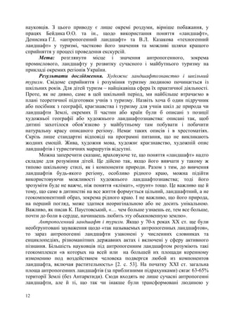 науковців. З цього приводу є лише окремі роздуми, вірніше побажання, у
працях Бейдика О.О. та ін., щодо використання поняття «ландшафт»,
Денисика Г.І. «антропогенний ландшафт» та В.Л. Казакова «техногенний
ландшафт» у туризмі, частково його значення та можливі шляхи кращого
сприйняття у процесі проведення екскурсій.
Мета: розглянути місце і значення антропогенного, зокрема
промислового, ландшафту у розвитку сучасного і майбутнього туризму на
прикладі окремих регіонів України.
Результати дослідження. Художнє ландшафтознавство і шкільний
туризм. Свідоме сприйняття і розуміння туризму людиною починається із
шкільних років. Для дітей туризм – найцікавіша сфера їх практичної діяльності.
Проте, як не дивно, саме в цей шкільний період, ми найбільше втрачаємо в
плані теоретичної підготовки учнів з туризму. Назвіть хоча б один підручник
або посібник з географії, краєзнавства і туризму для учнів шкіл де природа чи
ландшафти Землі, окремих її частин або країн були б описані з позиції
художньої географії або художнього ландшафтознавства: описані так, щоб
дитині захотілося обов’язково у майбутньому там побувати і побачити
натуральну красу описаного регіону. Немає таких описів і в хрестоматіях.
Скрізь лише стандартні відповіді на програмні питання, що не викликають
жодних емоцій. Жива, художня мова, художнє краєзнавство, художній опис
ландшафтів і туристичних маршрутів відсутні.
Можна заперечити сказане, враховуюче те, що поняття «ландшафт» надто
складне для розуміння дітей. Це дійсно так, якщо його вивчати у такому ж
типово шкільному стилі, як і компоненти природи. Разом з тим, до вивчення
ландшафтів будь-якого регіону, особливо рідного краю, можна підійти
використовуючи можливості художнього ландшафтознавства; тоді його
зрозуміти буде не важче, ніж поняття «клімат», «ґрунт» тощо. Це важливо ще й
тому, що саме в дитинстві на все життя формується цільний, ландшафтний, а не
геокомпонентний образ, зокрема рідного краю. І не важливо, що його природа,
на перший погляд, може здатися неоригінальною або не досить унікальною.
Важливо, як писав К. Паустовський, «… чем больше узнаешь ее, тем все больше,
почти до боли в сердце, начинаешь любить эту обыкновенную землю».
Антропогенний ландшафт і туризм. Якщо у 70-х роках ХХ ст. ще були
необґрунтовані зауваження щодо «так называемых антропогенных ландшафтов»,
то зараз антропогенні ландшафти узаконені у численних словниках та
енциклопедіях, різноманітних державних актах і включені у сферу активного
пізнання. Більшість науковців під антропогенним ландшафтом розуміють такі
геокомплекси «в которых на всей или на большей их площади коренному
изменению под воздействием человека подвергся любой из компонентов
ландшафта, включая растительность» [2. c. 53]. На початку ХХІ ст. загальна
площа антропогенних ландшафтів (за приблизними підрахунками) сягає 63-65%
території Землі (без Антарктиди). Сюди входять не лише сучасні антропогенні
ландшафти, але й ті, що так чи інакше були трансформовані людиною у
12

 