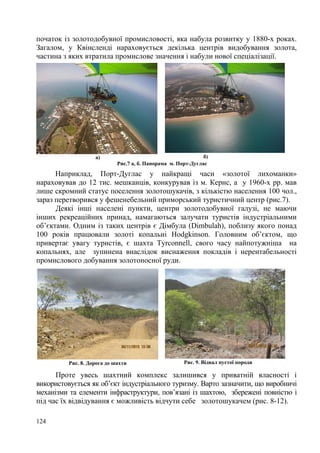 початок із золотодобувної промисловості, яка набула розвитку у 1880-х роках.
Загалом, у Квінсленді нараховується декілька центрів видобування золота,
частина з яких втратила промислове значення і набули нової спеціалізації.

а)

б)
Рис.7 а, б. Панорама м. Порт-Дуглас

Наприклад, Порт-Дуглас у найкращі часи «золотої лихоманки»
нараховував до 12 тис. мешканців, конкурував із м. Кернс, а у 1960-х рр. мав
лише скромний статус поселення золотошукачів, з кількістю населення 100 чол.,
зараз перетворився у фешенебельний приморський туристичний центр (рис.7).
Деякі інші населені пункти, центри золотодобувної галузі, не маючи
інших рекреаційних принад, намагаються залучати туристів індустріальними
об’єктами. Одним із таких центрів є Дімбула (Dimbulah), поблизу якого понад
100 років працювали золоті копальні Hodgkinson. Головним об’єктом, що
привертає увагу туристів, є шахта Tyrconnell, свого часу найпотужніша на
копальнях, але зупинена внаслідок виснаження покладів і нерентабельності
промислового добування золотоносної руди.

Рис. 8. Дорога до шахти

Рис. 9. Відвал пустої породи

Проте увесь шахтний комплекс залишився у приватній власності і
використовується як об’єкт індустріального туризму. Варто зазначити, що виробничі
механізми та елементи інфраструктури, пов’язані із шахтою, збережені повністю і
під час їх відвідування є можливість відчути себе золотошукачем (рис. 8-12).
124

 