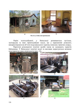 б)

а)
Рис.12 а, б. Житлові приміщення

Окрім
золотодобувної,
у
Квінсленді
розвиваються
вугільна,
залізорудна та інші гірничодобувні галузі, що у перспективі дозволить
використовувати як об’єкти індустріального туризму комплекс гірничих споруд.
Раритетні різноманітні технічні засоби також не залишають туристів
байдужими. У Квінсленді технічні музеї та виставки користуються великою
популярністю серед відвідувачів (рис. 13).

а)

в)

126

б)

г)

 