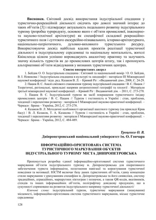 Висновки. Світовий досвід використання індустріальної спадщини у
туристично-рекреаційній діяльності свідчить про доволі значний інтерес до
таких об’єктів [3] і підтверджує актуальність подальшого розвитку індустріального
туризму (розробка турпродукту, основою якого є об’єкти промислової, інженернота науково-технічної архітектури) як специфічної складової рекреаційнотуристичного поля і суттєвого екскурсійно-пізнавального, історико-архітектурного,
національно-патріотичного,
духовно-виховного
туристського
ресурсу.
Використовуючи досвід найбільш вдалих проектів реалізації туристичної
діяльності в індустріальному середовищі та національну ментальність, жителі
Квінсленда цілком успішно впроваджують аналогічну практику та залучають
значну кількість туристів як до промислових центрів штату, так і пропонують
альтернативні об’єкти відвідування у визнаних туристичних центрах.
Список використаних джерел
1. Бейдик О. О. Індустріальна спадщина : Світовий та національний вимір / О. О. Бейдик,
В. І. Новикова // Індустріальна спадщина в культурі та ландшафті : матеріали ІІІ Міжнародної
наукової конференції / відп. ред. Казаков В. Л. – Кривий Ріг : «Видавничий дім», 2008, С. 24-29.
2. Пацюк В. С. Аналіз світового становлення туризму індустріальної спадщини / В. С. Пацюк //
Теоретичні, регіональні, прикладні напрями антропогенної географії та геології : Матеріали
третьої міжнародної наукової конференції. – Кривий Ріг : Видавничий дім. – 2011, С. 273-278.
3. Пацюк В. С. Індустріальний туризм як засіб покращення туристичного іміджу
промислових центрів / В. С. Пацюк // Туризм і гостинність в Україні : стан, проблеми,
тенденції і перспективи розвитку : матеріали І Міжнародної науково-практичної конференції. –
Черкаси : Брама – Україна, 2012, С. 273-278.
4. Казаков В. Л. Методичні особливості організації шахтного туризму (на прикладі Крив
басу) / В. Л. Казаков, Т. А. Казакова // Туризм і гостинність в Україні : стан, проблеми,
тенденції і перспективи розвитку : матеріали І Міжнародної науково-практичної конференції. –
Черкаси : Брама – Україна, 2012, С. 484-489.

Троценко О. В.
Дніпропетровський національний університет ім. О. Гончара
ІНФОРМАЦІЙНО-ОРІЄНТОВАНА СИСТЕМА
ТУРИСТИЧНОГО МАРКУВАННЯ ОБ’ЄКТІВ
ІНДУСТРІАЛЬНОГО ТУРИЗМУ МІСТА ДНІПРОПЕТРОВСЬКА
Пропонується розробка єдиної інформаційно-орієнтованої системи туристичного
маркування об’єктів індустріального туризму м. Дніпропетровська для оперативного
забезпечення туриста інформацією, полегшення навігації та коректування туристичної
поведінки та мотивації. ІОСТМ включає базу даних туристичних об’єктів, єдину концепцію
стилю маркування з урахуванням специфіки м. Дніпропетровська та його символіки, систему
традиційних, атракційних, маршрутних піктограм і позначок, а також QR-кодів, вказівників,
стендів та інших інформаційних об’єктів, поліграфічну довідкову продукцію, що в
сукупності спрямовано на розвиток індустріального напрямку туристичної діяльності/
Ключові слова: індустріальний туризм, туристичне маркування (знакування)
місцевості, інформаційно-орієнтована система туристичного маркування, міське туристичне
середовище
128

 
