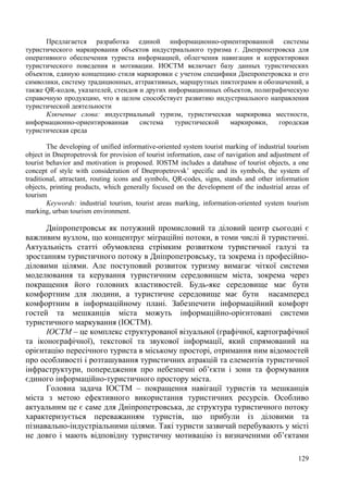 Предлагается разработка единой информационно-ориентированной системы
туристического маркирования объектов индустриального туризма г. Днепропетровска для
оперативного обеспечения туриста информацией, облегчения навигации и корректировки
туристического поведения и мотивации. ИОСТМ включает базу данных туристических
объектов, единую концепцию стиля маркировки с учетом специфики Днепропетровска и его
символики, систему традиционных, аттрактивных, маршрутных пиктограмм и обозначений, а
также QR-кодов, указателей, стендов и других информационных объектов, полиграфическую
справочную продукцию, что в целом способствует развитию индустриального направления
туристической деятельности
Ключевые слова: индустриальный туризм, туристическая маркировка местности,
информационно-ориентированная
система
туристической
маркировки,
городская
туристическая среда
The developing of unified informative-oriented system tourist marking of industrial tourism
object in Dnepropetrovsk for provision of tourist information, ease of navigation and adjustment of
tourist behavior and motivation is proposed. IOSTM includes a database of tourist objects, a one
concept of style with consideration of Dnepropetrovsk’ specific and its symbols, the system of
traditional, attractant, routing icons and symbols, QR-codes, signs, stands and other information
objects, printing products, which generally focused on the development of the industrial areas of
tourism
Keywords: industrial tourism, tourist areas marking, information-oriented system tourism
marking, urban tourism environment.

Дніпропетровськ як потужний промисловий та діловий центр сьогодні є
важливим вузлом, що концентрує міграційні потоки, в томи числі й туристичні.
Актуальність статті обумовлена стрімким розвитком туристичної галузі та
зростанням туристичного потоку в Дніпропетровську, та зокрема із професійноділовими цілями. Але поступовий розвиток туризму вимагає чіткої системи
моделювання та керування туристичним середовищем міста, зокрема через
покращення його головних властивостей. Будь-яке середовище має бути
комфортним для людини, а туристичне середовище має бути насамперед
комфортним в інформаційному плані. Забезпечити інформаційний комфорт
гостей та мешканців міста можуть інформаційно-орієнтовані системи
туристичного маркування (ІОСТМ).
ІОСТМ – це комплекс структурованої візуальної (графічної, картографічної
та іконографічної), текстової та звукової інформації, який спрямований на
орієнтацію пересічного туриста в міському просторі, отримання ним відомостей
про особливості і розташування туристичних атракцій та елементів туристичної
інфраструктури, попередження про небезпечні об’єкти і зони та формування
єдиного інформаційно-туристичного простору міста.
Головна задача ІОСТМ – покращення навігації туристів та мешканців
міста з метою ефективного використання туристичних ресурсів. Особливо
актуальним це є саме для Дніпропетровська, де структура туристичного потоку
характеризується переважанням туристів, що прибули із діловими та
пізнавально-індустріальними цілями. Такі туристи зазвичай перебувають у місті
не довго і мають відповідну туристичну мотивацію із визначеними об’єктами
129

 
