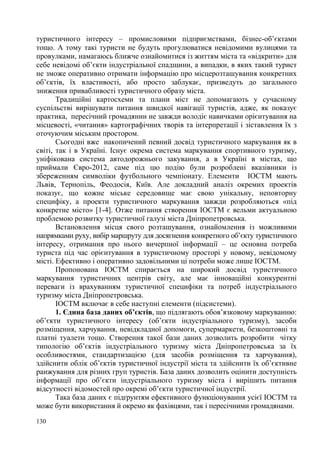 туристичного інтересу – промисловими підприємствами, бізнес-об’єктами
тощо. А тому такі туристи не будуть прогулюватися невідомими вулицями та
провулками, намагаюсь ближче ознайомитися із життям міста та «відкрити» для
себе невідомі об’єкти індустріальної спадщини, а випадки, в яких такий турист
не зможе оперативно отримати інформацію про місцерозташування конкретних
об’єктів, їх властивості, або просто заблукає, призведуть до загального
зниження привабливості туристичного образу міста.
Традиційні картосхеми та плани міст не допомагають у сучасному
суспільстві вирішувати питання швидкої навігації туристів, адже, як показує
практика, пересічний громадянин не завжди володіє навичками орієнтування на
місцевості, «читання» картографічних творів та інтерпретації і зіставлення їх з
оточуючим міським простором.
Cьогодні вже накопичений певний досвід туристичного маркування як в
світі, так і в Україні. Існує окрема система маркування спортивного туризму,
уніфікована система автодорожнього закування, а в Україні в містах, що
приймали Євро-2012, саме під цю подію були розроблені вказівники із
збереженням символіки футбольного чемпіонату. Елементи ІОСТМ мають
Львів, Тернопіль, Феодосія, Київ. Але докладний аналіз окремих проектів
показує, що кожне міське середовище має свою унікальну, неповторну
специфіку, а проекти туристичного маркування завжди розробляються «під
конкретне місто» [1-4]. Отже питання створення ІОСТМ є вельми актуальною
проблемою розвитку туристичної галузі міста Дніпропетровська.
Встановлення місця свого розташування, ознайомлення із можливими
напрямками руху, вибір маршруту для досягнення конкретного об’єкту туристичного
інтересу, отримання про нього вичерпної інформації – це основна потреба
туриста під час орієнтування в туристичному просторі у новому, невідомому
місті. Ефективно і оперативно задовільними ці потреби може лише ІОСТМ.
Пропонована ІОСТМ спирається на широкий досвід туристичного
маркування туристичних центрів світу, але має інноваційні конкурентні
переваги із врахуванням туристичної специфіки та потреб індустріального
туризму міста Дніпропетровська.
ІОСТМ включає в себе наступні елементи (підсистеми).
1. Єдина база даних об’єктів, що підлягають обов’язковому маркуванню:
об’єкти туристичного інтересу (об’єкти індустріального туризму), засоби
розміщення, харчування, невідкладної допомоги, супермаркети, безкоштовні та
платні туалети тощо. Створення такої бази даних дозволить розробити чітку
типологію об’єктів індустріального туризму міста Дніпропетровська за їх
особливостями, стандартизацією (для засобів розміщення та харчування),
здійснити облік об’єктів туристичної індустрії міста та здійснити їх об’єктивне
ранжування для різних груп туристів. База даних дозволить оцінити доступність
інформації про об’єкти індустріального туризму міста і вирішить питання
відсутності відомостей про окремі об’єкти туристичної індустрії.
Така база даних є підґрунтям ефективного функціонування усієї ІОСТМ та
може бути використання й окремо як фахівцями, так і пересічними громадянами.
130

 