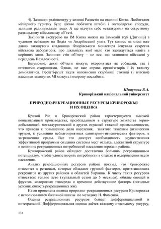 4). Залишки радіоцентру у селищі Радистів на околиці Києва. Любителям
міліарного туризму буде цікаво побачити штабні і господарські споруди,
залишки радіоприладів тощо. А ще відчути себе «сталкером» на секретному
радянському військовому об’єкті.
Закінчити екскурсію по ІМ Києва можна на Замковій горі (Дитинці) з
чудовим пейзажем на Поділ чи Андріївський узвіз. Тут колись на місці вже
давно закинутого кладовища Флорівського монастиря існувала секретна
військова лабораторія, про діяльність якої мало хто здогадується навіть з
корінних киян. Залишки стін об’єкту – це все, що залишили військові у
переддень Незалежності.
Безумовно, деякі об’єкти можуть охоронятися як собаками, так і
штатними охоронцями. Однак, це вже справа організаторів і їх таланту
домовлятися. Врешті-решт задля наповнення скарбниці столиці (і власної)
власники закинутих МІ можуть і охорону послабити.
Шипунова В.А.
Криворізький національний університет
ПРИРОДНО-РЕКРЕАЦИОННЫЕ РЕСУРСЫ КРИВОРОЖЬЯ
И ИХ ОЦЕНКА
Кривой Рог и Криворожский район характеризуется высокой
концентрацией производства, преобладанием в структуре хозяйства горнодобывающей, металлургической и других отраслей тяжелой промышленности,
что привело к повышению доли населения, занятого тяжелым физическим
трудом, к усилению неблагоприятных санитарно-гигиенических факторов, к
загрязнению среды. Все это диктует необходимость осуществления
эффективной программы создания системы мест отдыха, адекватной структуре
и величине рекреационных потребностей населения города и района.
Криворожский район обладает достаточно большим рекреационным
потенциалом, чтобы удовлетворить потребности в отдыхе и оздоровлении всего
населения.
Анализ рекреационных ресурсов района показал, что Криворожье
относится к регионам, которые обладают группой факторов, притягивающих
рекреантов из других районов и областей Украины. К числу таких ресурсов
относятся: теплое лето (купальный сезон до 5 месяцев), обилие овощей и
фруктов, колоритная этносреда и временно действующие факторы (погодные
условия, емкость рекреационных зон).
Нами проведена оценка природно–рекреационных ресурсов Криворожья
с использованием балльной шкалы по методике Н. Фоменко.
Оценка рекреационных ресурсов бывает дифференциальной и
интегральной. Дифференциальная оценка даётся каждому отдельному ресурсу,
138

 