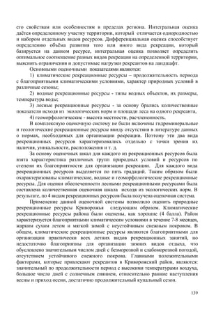 его свойствам или особенностям в пределах региона. Интегральная оценка
даётся определенному участку территории, который отличается однородностью
и набором отдельных видов ресурсов. Дифференциальная оценка способствует
определению объёма развития того или иного вида рекреации, который
базируется на данном ресурсе, интегральная оценка позволяет определить
оптимальное соотношение разных видов рекреации на определенной территории,
выяснить ограничения и допустимые нагрузки рекреантов на ландшафт.
Основными оценочными показателями являются:
1) климатические рекреационные ресурсы – продолжительность периода
с благоприятными климатическими условиями, характер природных условий в
различные сезоны;
2) водные рекреационные ресурсы - типы водных объектов, их размеры,
температура воды;
3) лесные рекреационные ресурсы - за основу брались количественные
показатели исходя из экологических норм и площади леса на одного рекреанта,
4) геоморфологические - высота местности, расчлененность.
В комплексную оценочную систему не были включены гидроминеральные
и геологические рекреационные ресурсы ввиду отсутствия в литературе данных
о нормах, необходимых для организации рекреации. Поэтому эти два вида
рекреационных ресурсов характеризовались отдельно с точки зрения их
наличия, уникальности, расположения и т. д.
За основу оценочных шкал для каждого из рекреационных ресурсов была
взята характеристика различных групп природных условий и ресурсов по
степени их благоприятности для организации рекреации. Для каждого вида
рекреационных ресурсов выделяется по пять градаций. Таким образом были
охарактеризованы климатические, водные и геоморфологические рекреационные
ресурсы. Для оценки обеспеченности лесными рекреационными ресурсами была
составлена количественная оценочная шкала исходя из экологических норм. В
результате, по 4 видам рекреационных ресурсов была получена оценочная система.
Применение данной оценочной системы позволило оценить природные
рекреационные ресурсы Криворожья следующим образом. Климатические
рекреационные ресурсы района были оценены, как хорошие (4 балла). Район
характеризуется благоприятными климатическим условиями в течение 7-8 месяцев,
жарким сухим летом и мягкой зимой с неустойчивым снежным покровом. В
общем, климатические рекреационные ресурсы являются благоприятными для
организации практически всех летних видов рекреационных занятий, но
недостаточно благоприятны для организации зимних видов отдыха, что
обусловлено значительным числом дней с безморозной и слабоморозной погодой,
отсутствием устойчивого снежного покрова. Главными положительными
факторами, которые привлекают рекреантов в Криворожский район, являются:
значительный по продолжительности период с высокими температурами воздуха,
большое число дней с солнечным сиянием, относительно ранние наступления
весны и приход осени, достаточно продолжительный купальный сезон.
139

 